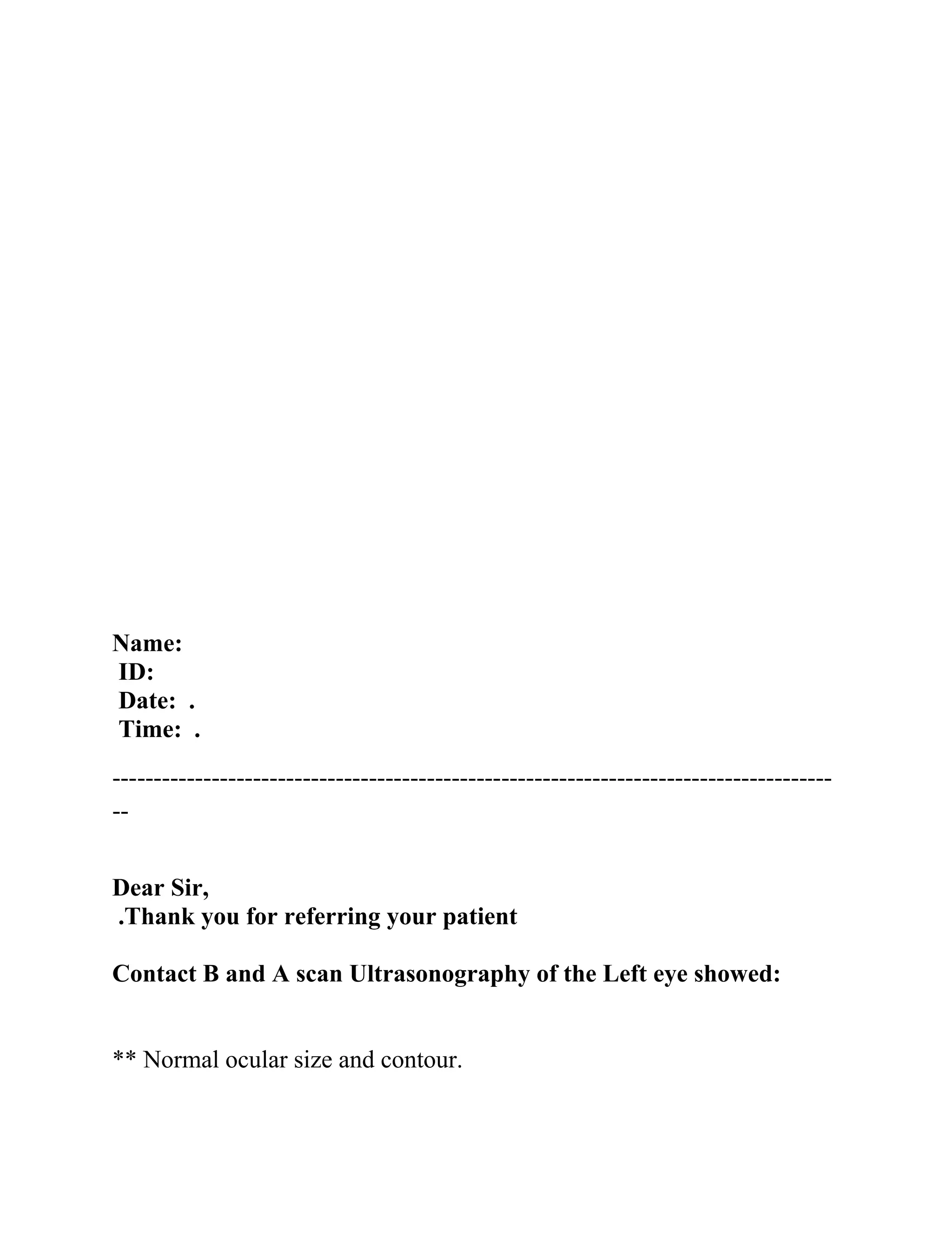 Name:
ID:
Date: .
Time: .
---------------------------------------------------------------------------------------
--
Dear Sir,
Thank you for referring your patient
.
Contact B and A scan Ultrasonography of the Left eye showed:
** Normal ocular size and contour.
 