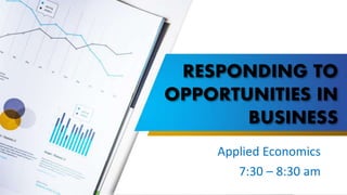 RESPONDING TO
OPPORTUNITIES IN
BUSINESS
Applied Economics
7:30 – 8:30 am
 