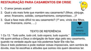 RESTAURAÇÃO PARA CASAMENTOS EM CRISE
1. O amor jamais acaba?
2. Qual o elo mais forte que mantém seu casamento? (filhos, c...