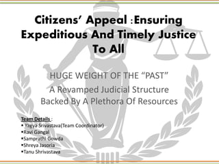 Citizens’ Appeal :Ensuring
Expeditious And Timely Justice
To All
HUGE WEIGHT OF THE “PAST”
A Revamped Judicial Structure
Backed By A Plethora Of Resources
Team Details :
 Yagya Srivastava(Team Coordinator)
Ravi Gangal
Samprathi Gowda
Shreya Jasoria
Tanu Shrivastava
 