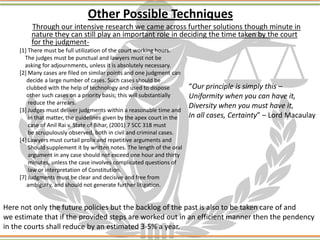 Other Possible Techniques
Through our intensive research we came across further solutions though minute in
nature they can still play an important role in deciding the time taken by the court
for the judgment-
[1] There must be full utilization of the court working hours.
The judges must be punctual and lawyers must not be
asking for adjournments, unless it is absolutely necessary.
[2] Many cases are filed on similar points and one judgment can
decide a large number of cases. Such cases should be
clubbed with the help of technology and used to dispose
other such cases on a priority basis; this will substantially
reduce the arrears.
[3] Judges must deliver judgments within a reasonable time and
in that matter, the guidelines given by the apex court in the
case of Anil Rai v. State of Bihar, (2001) 7 SCC 318 must
be scrupulously observed, both in civil and criminal cases.
[4] Lawyers must curtail prolix and repetitive arguments and
Should supplement it by written notes. The length of the oral
argument in any case should not exceed one hour and thirty
minutes, unless the case involves complicated questions of
law or interpretation of Constitution.
[7] Judgments must be clear and decisive and free from
ambiguity, and should not generate further litigation.
“Our principle is simply this –
Uniformity when you can have it,
Diversity when you must have it,
In all cases, Certainty” – Lord Macaulay
Here not only the future policies but the backlog of the past is also to be taken care of and
we estimate that if the provided steps are worked out in an efficient manner then the pendency
in the courts shall reduce by an estimated 3-5% a year.
 