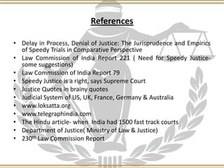 References
• Delay in Process, Denial of Justice: The Jurisprudence and Empirics
of Speedy Trials in Comparative Perspective
• Law Commission of India Report 221 ( Need for Speedy Justice-
some suggestions)
• Law Commission of India Report 79
• Speedy Justice is a right, says Supreme Court
• Justice Quotes in brainy quotes
• Judicial System of US, UK, France, Germany & Australia
• www.loksatta.org
• www.telegraphindia.com
• The Hindu article- when India had 1500 fast track courts
• Department of Justice( Ministry of Law & Justice)
• 230th Law Commission Report
 