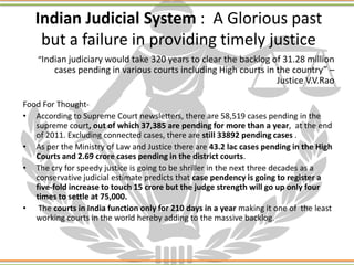 Indian Judicial System : A Glorious past
but a failure in providing timely justice
“Indian judiciary would take 320 years to clear the backlog of 31.28 million
cases pending in various courts including High courts in the country” –
Justice V.V.Rao
Food For Thought-
• According to Supreme Court newsletters, there are 58,519 cases pending in the
supreme court, out of which 37,385 are pending for more than a year, at the end
of 2011. Excluding connected cases, there are still 33892 pending cases .
• As per the Ministry of Law and Justice there are 43.2 lac cases pending in the High
Courts and 2.69 crore cases pending in the district courts.
• The cry for speedy justice is going to be shriller in the next three decades as a
conservative judicial estimate predicts that case pendency is going to register a
five-fold increase to touch 15 crore but the judge strength will go up only four
times to settle at 75,000.
• The courts in India function only for 210 days in a year making it one of the least
working courts in the world hereby adding to the massive backlog.
 