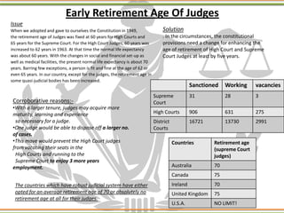 Early Retirement Age Of Judges
Issue
When we adopted and gave to ourselves the Constitution in 1949,
the retirement age of Judges was fixed at 60 years for High Courts and
65 years for the Supreme Court. For the High Court Judges, 60 years was
increased to 62 years in 1963. At that time the normal life expectancy
was about 60 years. With the changes in social and financial set-up as
well as medical facilities, the present normal life expectancy is about 70
years. Barring few exceptions, a person is fit and fine at the age of 62 or
even 65 years. In our country, except for the judges, the retirement age in
some quasi-judicial bodies has been increased.
Sanctioned Working vacancies
Supreme
Court
31 28 3
High Courts 906 631 275
District
Courts
16721 13730 2991
Solution
. In the circumstances, the constitutional
provisions need a change for enhancing the
age of retirement of High Court and Supreme
Court Judges at least by five years.
Corroborative reasons:-
•With a larger tenure, judges may acquire more
maturity, learning and experience
so necessary for a judge.
•One judge would be able to dispose off a larger no.
of cases.
•This move would prevent the High Court judges
from vacating their seats in the
High Courts and running to the
Supreme Court to enjoy 3 more years
employment.
The countries which have robust judicial system have either
opted for an average retirement age of 70 or absolutely no
retirement age at all for their judges.
Countries Retirement age
(supreme Court
judges)
Australia 70
Canada 75
Ireland 70
United Kingdom 75
U.S.A. NO LIMIT!
 