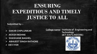 ENSURING
EXPEDITIOUS AND TIMELY
JUSTICE TO ALL
 SAKAR CHIPLUNKAR
 AKASH MOHNE
 SHASHANK BAGHEL
 ABHIJEET SINGH RATHORE
 DEV IYER
Submitted by :-
College name:- Institute of Engineering and
Technology
(IET-DAVV,INDORE)
 