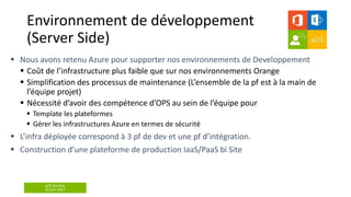aOS Genève
22 juin 2017
 Coût de l’infrastructure plus faible que sur nos environnements Orange
 Simplification des processus de maintenance (L’ensemble de la pf est à la main de
l’équipe projet)
 Nécessité d’avoir des compétence d’OPS au sein de l’équipe pour
 Template les plateformes
 Gérer les infrastructures Azure en termes de sécurité
Environnement de développement
(Server Side)
 