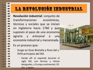 La revolución industrial 
• Revolución industrial: conjunto de 
transformaciones económicas, 
técnicas y sociales que se inician 
en Inglaterra hacia 1760 y que 
suponen el paso de una economía 
agraria y artesanal a una 
economía industrial y mecanizada. 
• Es un proceso que: 
– Surge en Gran Bretaña a fines del s. 
XVIII-principios del XIX. 
• Desde allí se expande durante el 
siglo XIX, con formas y ritmos 
desiguales, a Europa continental, EE. 
UU. y Japón. 
 