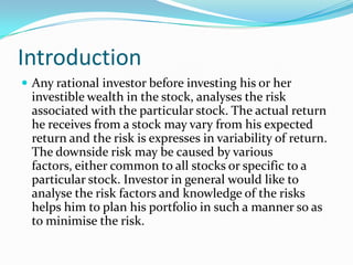 Introduction
 Any rational investor before investing his or her
 investible wealth in the stock, analyses the risk
 associated with the particular stock. The actual return
 he receives from a stock may vary from his expected
 return and the risk is expresses in variability of return.
 The downside risk may be caused by various
 factors, either common to all stocks or specific to a
 particular stock. Investor in general would like to
 analyse the risk factors and knowledge of the risks
 helps him to plan his portfolio in such a manner so as
 to minimise the risk.
 