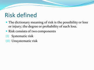Risk defined
 The dictionary meaning of risk is the possibility or loss
  or injury; the degree or probability of such loss.
 Risk consists of two components
(I) Systematic risk
(II) Unsystematic risk
 