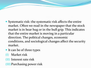  Systematic risk: the systematic risk affects the entire
  market. Often we read in the newspaper that the stock
  market is in bear hug or in the bull grip. This indicates
  that the entire market is moving in a particular
  direction. The political changes, economic
  conditions, and sociological changes affect the security
  market.
 It can be of three types
(I) Market risk
(II) Interest rate risk
(III) Purchasing power risk
 