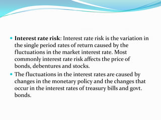  Interest rate risk: Interest rate risk is the variation in
  the single period rates of return caused by the
  fluctuations in the market interest rate. Most
  commonly interest rate risk affects the price of
  bonds, debentures and stocks.
 The fluctuations in the interest rates are caused by
  changes in the monetary policy and the changes that
  occur in the interest rates of treasury bills and govt.
  bonds.
 