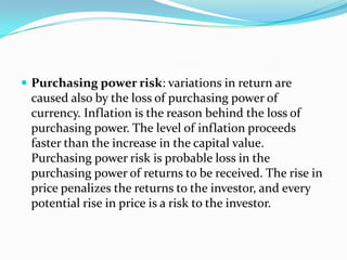  Purchasing power risk: variations in return are
 caused also by the loss of purchasing power of
 currency. Inflation is the reason behind the loss of
 purchasing power. The level of inflation proceeds
 faster than the increase in the capital value.
 Purchasing power risk is probable loss in the
 purchasing power of returns to be received. The rise in
 price penalizes the returns to the investor, and every
 potential rise in price is a risk to the investor.
 