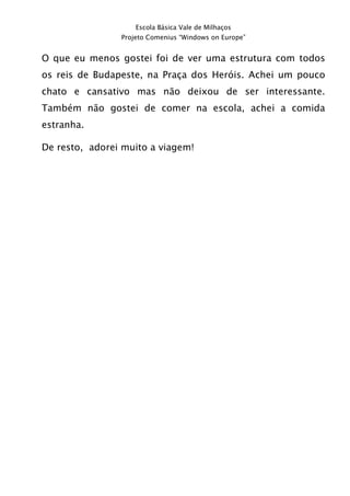 Escola Básica Vale de Milhaços
                Projeto Comenius “Windows on Europe”


O que eu menos gostei foi de ver uma estrutura com todos
os reis de Budapeste, na Praça dos Heróis. Achei um pouco
chato e cansativo mas não deixou de ser interessante.
Também não gostei de comer na escola, achei a comida
estranha.

De resto, adorei muito a viagem!
 