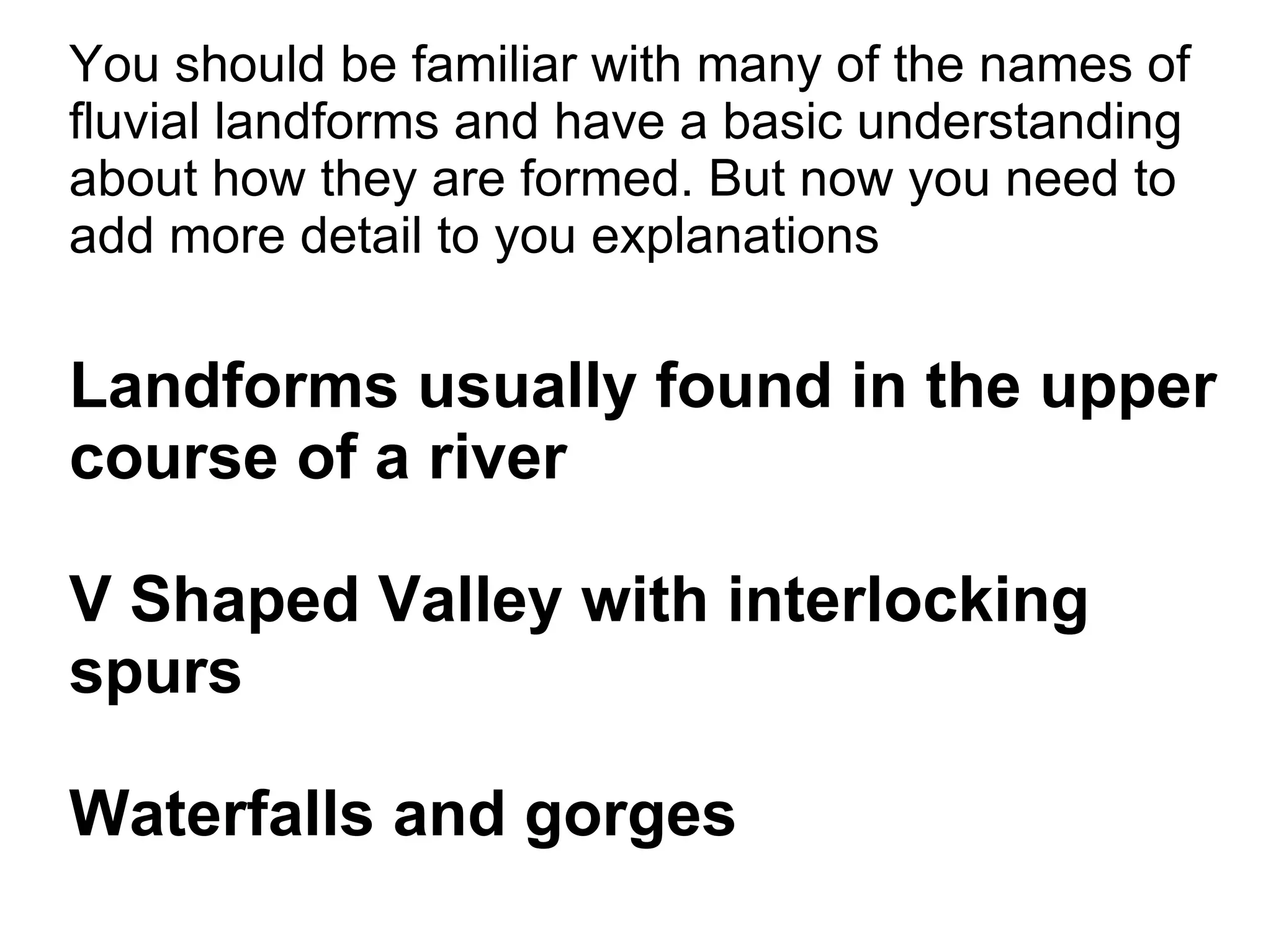 You should be familiar with many of the names of fluvial landforms and have a basic understanding about how they are formed. But now you need to add more detail to you explanations Landforms usually found in the upper course of a river V Shaped Valley with interlocking spurs Waterfalls and gorges 