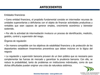 ANTECEDENTES

Entidades financieras

  Como entidad financiera, el propósito fundamental consiste en intermediar recursos de
unidades superavitarias a deficitarias con el objeto de financiar actividades productivas y
rentables que sean capaces de generar empleo, crecimiento económico y bienestar
sostenido.

 Por ello la actividad de intermediación involucra un proceso de identificación, medición,
gestión, control y supervisión del riesgo.

Órganos de regulación

 De manera compatible con los objetivos de estabilidad financiera y de protección de los
depositantes establecen lineamientos preventivos que deben incluirse en la lógica del
negocio

  La regulación y supervisión bancaria proveen de un bien público que es necesario para
complementar las fuerzas de mercado y garantizar la prudencia bancaria. Con ello, se
reduce la probabilidad, tanto de problemas en instituciones individuales, como de que
dichas dificultades puedan originar una crisis de naturaleza sistémica.


                              Derechos Reservados - www.griskm.com
 