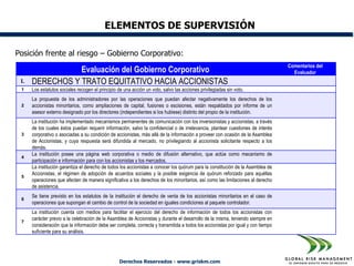 ELEMENTOS DE SUPERVISIÓN

Posición frente al riesgo – Gobierno Corporativo:
                                                                                                                                  Comentarios del
                 Evaluación del Gobierno Corporativo                                                                                Evaluador
 I.   DERECHOS Y TRATO EQUITATIVO HACIA ACCIONISTAS
 1    Los estatutos sociales recogen el principio de una acción un voto, salvo las acciones privilegiadas sin voto.
      La propuesta de los administradores por las operaciones que puedan afectar negativamente los derechos de los
 2    accionistas minoritarios, como ampliaciones de capital, fusiones o escisiones, están respaldados por informe de un
      asesor externo designado por los directores (independientes si los hubiese) distinto del propio de la institución.
      La institución ha implementado mecanismos permanentes de comunicación con los inversionistas y accionistas, a través
      de los cuales éstos puedan requerir información, salvo la confidencial o de irrelevancia, plantear cuestiones de interés
 3    corporativo o asociadas a su condición de accionistas, más allá de la información a proveer con ocasión de la Asamblea
      de Accionistas, y cuya respuesta será difundida al mercado, no privilegiando al accionista solicitante respecto a los
      demás.
      La institución posee una página web corporativa o medio de difusión alternativo, que actúe como mecanismo de
 4
      participación e información para con los accionistas y los mercados.
      La institución garantiza el derecho de todos los accionistas a conocer los quórum para la constitución de la Asamblea de
      Accionistas, el régimen de adopción de acuerdos sociales y la posible exigencia de quórum reforzado para aquéllas
 5
      operaciones que afecten de manera significativa a los derechos de los minoritarios, así como las limitaciones al derecho
      de asistencia.
      Se tiene previsto en los estatutos de la institución el derecho de venta de los accionistas minoritarios en el caso de
 6
      operaciones que supongan el cambio de control de la sociedad en iguales condiciones al paquete controlador.
      La institución cuenta con medios para facilitar el ejercicio del derecho de información de todos los accionistas con
      carácter previo a la celebración de la Asamblea de Accionistas y durante el desarrollo de la misma, teniendo siempre en
 7
      consideración que la información debe ser completa, correcta y transmitida a todos los accionistas por igual y con tiempo
      suficiente para su análisis.




                                                   Derechos Reservados - www.griskm.com
 