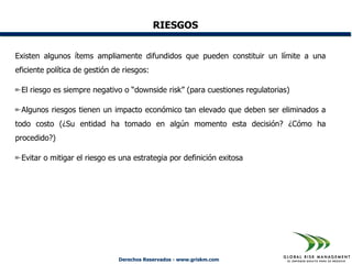 RIESGOS


Existen algunos ítems ampliamente difundidos que pueden constituir un límite a una
eficiente política de gestión de riesgos:

 El riesgo es siempre negativo o “downside risk” (para cuestiones regulatorias)

 Algunos riesgos tienen un impacto económico tan elevado que deben ser eliminados a
todo costo (¿Su entidad ha tomado en algún momento esta decisión? ¿Cómo ha
procedido?)

 Evitar o mitigar el riesgo es una estrategia por definición exitosa




                               Derechos Reservados - www.griskm.com
 