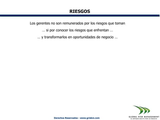 RIESGOS

Los gerentes no son remunerados por los riesgos que toman
       … si por conocer los riesgos que enfrentan …
    … y transformarlos en oportunidades de negocio …




              Derechos Reservados - www.griskm.com
 