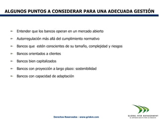 ALGUNOS PUNTOS A CONSIDERAR PARA UNA ADECUADA GESTIÓN



    Entender que los bancos operan en un mercado abierto

    Autorregulación más allá del cumplimiento normativo

    Bancos que estén conscientes de su tamaño, complejidad y riesgos

    Bancos orientados a clientes

    Bancos bien capitalizados

    Bancos con proyección a largo plazo: sostenibilidad

    Bancos con capacidad de adaptación




                           Derechos Reservados - www.griskm.com
 