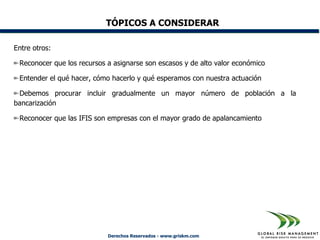 TÓPICOS A CONSIDERAR

Entre otros:

 Reconocer que los recursos a asignarse son escasos y de alto valor económico

 Entender el qué hacer, cómo hacerlo y qué esperamos con nuestra actuación

 Debemos procurar incluir gradualmente un mayor número de población a la
bancarización

 Reconocer que las IFIS son empresas con el mayor grado de apalancamiento




                            Derechos Reservados - www.griskm.com
 