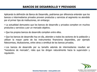 BANCOS DE DESARROLLO Y PRIVADOS

Aplicando la definición de Banca de Desarrollo, podríamos por diferencia entender que los
bancos o intermediarios privados proveen productos y servicios al segmento no atendido
por el primer tipo de instituciones, sin embargo:

  La actualidad demuestra que los bancos de desarrollo y privados compiten en muchos
productos y servicios y por un mercado objetivo.

 Que los propios bancos de desarrollo compiten entre ellos.

  Que los bancos de desarrollo hoy en día, atienden a todos los sectores de la población y
utilizan la mayor parte de los instrumentos financieros disponibles, por ejemplo
fideicomisos, titulizaciones, entre otros a similitud de los bancos privados.

  Los bancos de desarrollo por su tamaño además de intermediarios resultan ser
“hacedores de mercado”, roles que los dirigen naturalmente hacia la supervisión y
regulación.




                             Derechos Reservados - www.griskm.com
 