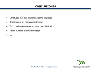 CONCLUSIONES



Similitudes más que diferencias como empresas

Responden a las mismas restricciones

Todo crédito debe tener un impacto multiplicador

Factor humano es el diferenciador

….




                      Derechos Reservados - www.griskm.com
 