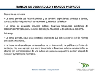 BANCOS DE DESARROLLO Y BANCOS PRIVADOS

Obtención de recursos

  La banca privada usa recursos propios y de terceros: depositantes, adeudos a bancos,
corresponsales y organismos internacionales y, recursos del estado

  La banca de desarrollo recursos públicos (ingresos tributarios), préstamos de
organismos internacionales, recursos del sistema financiero y de gobierno a gobierno.

Estrategia

 La banca privada, sigue una estrategia establecida que debe alinearse con las normas
del sistema financiero.

  La banca de desarrollo por su naturaleza es un instrumento de política económica sin
embargo, hay que agregar que como intermediario financiero deberá complementar su
alcance con la incorporación de una cultura de gobierno corporativo, gestión integral de
riesgos y cumplimiento normativo.




                             Derechos Reservados - www.griskm.com
 