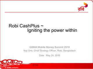 Robi CashPlus ~Igniting the power within GSMA Mobile Money Summit 2010  Koji Ono, Chief Strategy Officer, Robi, Bangladesh Date : May 24, 2010 