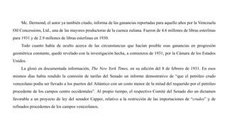 Mc. Dermond, el autor ya también citado, informa de las ganancias reportadas para aquello años por la Venezuela
Oíl Concessions, Ltd., una de las mayores productoras de la cuenca zuliana. Fueron de 4.6 millones de libras esterlinas
para 1931 y de 2.9 millones de libras esterlinas en 1930.
Todo cuanto había de oculto acerca de las circunstancias que hacían posible esas ganancias en progresión
geométrica constante, quedó revelado con la investigación hecha, a comienzos de 1931, por la Cámara de los Estados
Unidos.
La glosó en documentada información, The New York Times, en su edición del 8 de febrero de 1931. En esos
mismos días había rendido la comisión de tarifas del Senado un informe demostrativo de “que el petróleo crudo
venezolano podía ser llevado a los puertos del Atlántico con un costo menor de la mitad del requerido por el petróleo
procedente de los campos centro occidentales”. Al propio tiempo, el respectivo Comité del Senado dio un dictamen
favorable a un proyecto de ley del senador Capper, relativo a la restricción de las importaciones de “crudos” y de
refinados procedentes de los campos venezolanos.
 