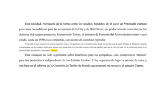 Esta realidad, reveladora de la forma como los taladros hundidos en el suelo de Venezuela extraían
proventos escandalosos para las accionistas de la City y de Wall Street, era perfectamente conocido por los
doctores del equipo gomecista. Gumersindo Torres, el ministro de Fomento del Memorándum tantas veces
citado, decía en 1930 a las compañías, con acento de cauteloso reproche:
El mercado de esos productos [se refería al petróleo crudo y a la gasolina], son los Estados Unidos donde los productos de la región del Lago de Maracaibo compiten
ventajosamente con los similares americanos, porque se les puede poner en el mercado a menos costo que aquellos, tanto que se vuelve a tratar hoy la cuestión de gravar en los
Estados Unidos los petróleos venezolanos. Dumping
Esta situación no solo significaba sobre-beneficios para las compañías, sino competencia “desleal”
para los productores independiente de los Estados Unidos. Y fue seguramente bajo la presión de éstos y
con base en el informe de la Comisión de Tarifas de Senado que presentó su proyecto el senador Capper.
 