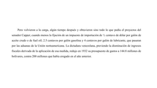 Pero volvieron a la carga, algún tiempo después y obtuvieron sino todo lo que pedía el proyectos del
senador Capper, cuando menos la fijación de un impuesto de importación de ½ centavo de dólar por galón de
aceite crudo o de fuel oíl; 2.5 centavos por galón gasolina y 4 centavos por galón de lubricante, que pasaran
por las aduanas de la Unión norteamericana. La dictadura venezolana, previendo la disminución de ingresos
fiscales derivada de la aplicación de esa medida, redujo en 1932 su presupuesto de gastos a 144.8 millones de
bolívares, contra 200 millones que había erogado en el año anterior.
 
