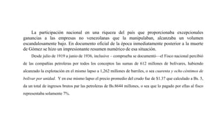 La participación nacional en una riqueza del país que proporcionaba excepcionales
ganancias a las empresas no venezolanas que la manipulaban, alcanzaba un volumen
escandalosamente bajo. En documento oficial de la época inmediatamente posterior a la muerte
de Gómez se hizo un impresionante resumen numérico de esa situación.
Desde julio de 1919 a junio de 1936, inclusive – comprueba se documentó—el Fisco nacional percibió
de las compañías petroleras por todos los conceptos las sumas de 612 millones de bolívares, habiendo
alcanzado la explotación en el mismo lapso a 1,262 millones de barriles, o sea cuarenta y ocho céntimos de
bolívar por unidad. Y en ese mismo lapso el precio promedio del crudo fue de $1.37 que calculado a Bs. 5,
da un total de ingresos brutos par las petroleras de Bs.8644 millones, o sea que lo pagado por ellas al fisco
representaba solamente 7%.
 