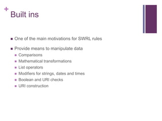 +

Built ins


One of the main motivations for SWRL rules



Provide means to manipulate data


Comparisons



Mathematical transformations



List operators



Modifiers for strings, dates and times



Boolean and URI checks



URI construction

 