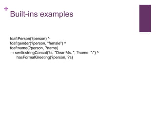 +

Built-ins examples
foaf:Person(?person) ^
foaf:gender(?person, "female") ^
foaf:name(?person, ?name)
→ swrlb:stringConcat(?s, "Dear Ms. ", ?name, ":") ^
hasFormalGreeting(?person, ?s)

 