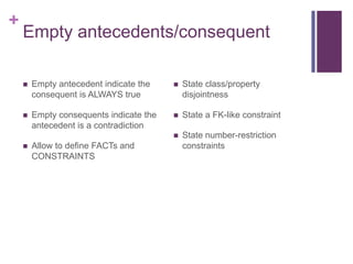 +

Empty antecedents/consequent


Empty antecedent indicate the
consequent is ALWAYS true



State class/property
disjointness



Empty consequents indicate the
antecedent is a contradiction



State a FK-like constraint



State number-restriction
constraints



Allow to define FACTs and
CONSTRAINTS

 