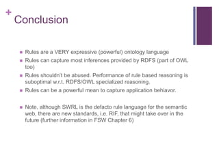 +

Conclusion


Rules are a VERY expressive (powerful) ontology language



Rules can capture most inferences provided by RDFS (part of OWL
too)



Rules shouldn’t be abused. Performance of rule based reasoning is
suboptimal w.r.t. RDFS/OWL specialized reasoning.



Rules can be a powerful mean to capture application behiavor.



Note, although SWRL is the defacto rule language for the semantic
web, there are new standards, i.e. RIF, that might take over in the
future (further information in FSW Chapter 6)

 