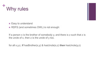 +

Why rules


Easy to understand



RDFS (and sometimes OWL) is not enough:

If a person x is the brother of somebody y, and there is z such that z is
the uncle of x, then z is the uncle of y too.
for all x,y,z, if hasBrother(x,y) & hasUncle(x,z) then hasUncle(y,z)

 