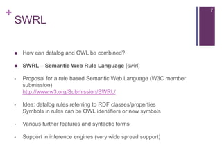 +

7

SWRL


How can datalog and OWL be combined?



SWRL – Semantic Web Rule Language [swirl]

•

Proposal for a rule based Semantic Web Language (W3C member
submission)
http://www.w3.org/Submission/SWRL/

•

Idea: datalog rules referring to RDF classes/properties
Symbols in rules can be OWL identifiers or new symbols

•

Various further features and syntactic forms

•

Support in inference engines (very wide spread support)

 
