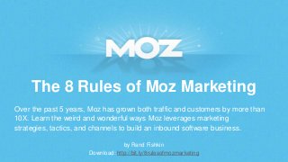 The 8 Rules of Moz Marketing
Over the past 5 years, Moz has grown both traffic and customers by more than
10X. Learn the weird and wonderful ways Moz leverages marketing
strategies, tactics, and channels to build an inbound software business.
by Rand Fishkin
Download: http://bit.ly/8rulesofmozmarketing

 