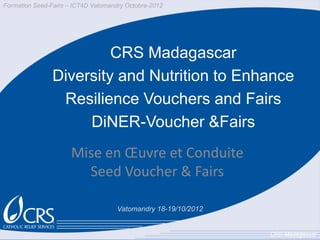 Formation Seed-Fairs – ICT4D Vatomandry Octobre-2012




                         CRS Madagascar
                Diversity and Nutrition to Enhance
                 Resilience Vouchers and Fairs
                     DiNER-Voucher &Fairs
                      Mise en Œuvre et Conduite
                        Seed Voucher & Fairs

                                     Vatomandry 18-19/10/2012


                                                                CRS-Madagascar
 
