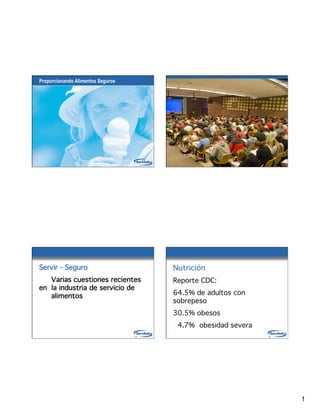 Proporcionando Alimentos Seguros




                                   1-1                            1-2




Servir - Seguro
                         Nutrición

 Varias cuestiones recientes            Reporte CDC:
en 
la industria de servicio de

 alimentos
                             64.5% de adultos con
                                         sobrepeso
                                         30.5% obesos
                                          4.7% obesidad severa
                                   1-3                            1-4




                                                                        1
 