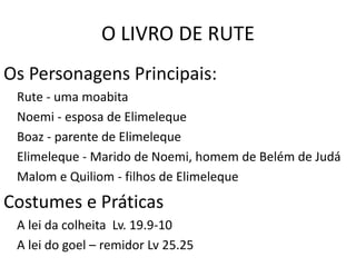 O LIVRO DE RUTE
A HISTÓRIA DE DUAS MULHERES: LUTO, DOR,
FOME, MISÉRIA, E SAUDADE DE CASA.
Os Personagens Principais:
Rute - uma moabita
Noemi - esposa de Elimeleque
Boaz - parente de Elimeleque
Elimeleque - Marido de Noemi, homem de Belém de Judá
Malom e Quiliom - filhos de Elimeleque
Costumes e Práticas
A lei da colheita Lv. 19.9-10
A lei do goel – remidor Lv 25.25
 