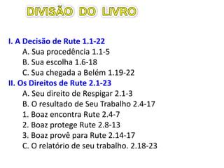 I. A Decisão de Rute 1.1-22
A. Sua procedência 1.1-5
B. Sua escolha 1.6-18
C. Sua chegada a Belém 1.19-22
II. Os Direitos de Rute 2.1-23
A. Seu direito de respigar 2.1-3
B. O resultado de seu Trabalho 2.4-17
1. Boaz encontra Rute 2.4-7
2. Boaz protege Rute 2.8-13
3. Boaz provê para Rute 2.14-17
C. O relatório de seu trabalho. 2.18-23
 