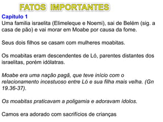 Capítulo 1 – Fome, luto, dor e saudade
Uma família israelita, (Elimeleque e Noemi), sai de
Belém (sig. a casa de pão) e vai morar em Moabe por
causa da fome.
Seus dois filhos se casam com mulheres moabitas.
Moabe era uma nação pagã, que teve início com o
relacionamento incestuoso entre Ló e sua filha mais
velha. (Gn 19.36-37).
Os moabitas praticavam a poligamia e adoravam ídolos.
Camos era adorado com sacrifícios de crianças.
 