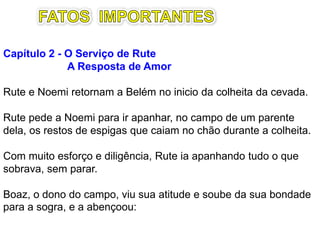 Capítulo 2 – Miséria e acolhimento
Rute e Noemi chegam em Belém no inicio da colheita.
Rute pede a Noemi para ir apanhar, no campo de quem
lhe permitir, os restos de espigas que caiam no chão
durante a colheita da cevada e de trigo.
Com muito esforço e diligência, Rute ia apanhando tudo
o que sobrava, sem parar.
Boaz, o dono do campo, rico e bondoso, viu o caráter de
Rute, pois soube da sua bondade para com a sogra.
Destaques
2.3 – Coincidência ou providência?
2.18: “.. Ofereceu o que havia sobrado da refeição.”
 