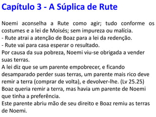 Capítulo 3–O pedido de casamento de Rute 3.9
Noemi aconselha Rute como agir; conforme costumes e
a lei de Moisés; sem impureza ou malícia.
Rute chama a atenção de Boaz para a lei da redenção.
3.9
Por causa da sua pobreza, Noemi vendera suas terras.
A lei diz que se um parente empobrecer, e ficando
desamparado perder suas terras, um parente mais
próximo deve remir a terra (comprar de volta), e
devolver-lhe. (Lv 25.25)
Boaz queria remir a terra, mas havia um parente de
Noemi que tinha a preferência.
Este parente abriu mão de seu direito e Boaz remiu as
terras de Noemi e casou-se com a viúva Rute. 4.5,6
 