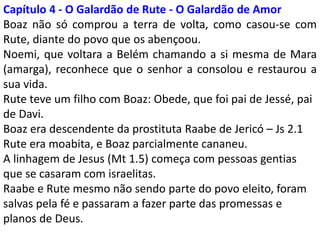Capítulo 4 – A história de amor: viveram felizes para sempre
Noemi, que voltara a Belém chamando a si mesma de
Mara (amarga), reconhece que o senhor a consolou e
restaurou a sua vida.
Boaz era descendente da prostituta Raabe – Js 2.1
Rute era moabita, e Boaz parcialmente cananeu.
Rute teve um filho com Boaz: Obede, que foi pai de
Jessé, pai de Davi.
A linhagem de Jesus (Mt 1.5) começa com pessoas
gentias que se casaram com israelitas.
Raabe e Rute mesmo não sendo parte do povo eleito,
foram salvas pela fé e passaram a fazer parte das
promessas e planos de Deus.
 
