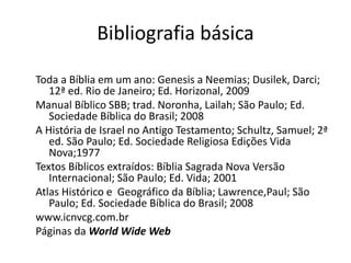 Bibliografia básica
Toda a Bíblia em um ano: Genesis a Neemias; Dusilek, Darci;
12ª ed. Rio de Janeiro; Ed. Horizonal, 2009
Manual Bíblico SBB; trad. Noronha, Lailah; São Paulo; Ed.
Sociedade Bíblica do Brasil; 2008
A História de Israel no Antigo Testamento; Schultz, Samuel; 2ª
ed. São Paulo; Ed. Sociedade Religiosa Edições Vida
Nova;1977
Textos Bíblicos extraídos: Bíblia Sagrada Nova Versão
Internacional; São Paulo; Ed. Vida; 2001
Atlas Histórico e Geográfico da Bíblia; Lawrence,Paul; São
Paulo; Ed. Sociedade Bíblica do Brasil; 2008
www.icnvcg.com.br
Páginas da World Wide Web
Programa ROTA 66 – Sayão, Luiz – Rádio transmundial
 