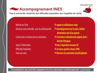 10 
Accompagnement INES 
Vise à surmonter certaines des difficultés associées aux inégalités de santé 
Maitrise de l’écrit  rappels et sollicitations orales 
Distances socio-culturelles avec les professionnels  Accompagnement par les pairs; Ateliers 
alimentation ado et/ou parents 
Construction et maitrise de ses motivations  6 Entretiens motivationnels adaptés dont 1 
Activités Physiques 
Accès à l’information  mise à disposition annuaire AP 
Difficultés financières  Lot tenue sportive; licence UNSS 
Accès aux soins  Réunions de concertation pluridisciplinaire 
Formalisation des activités adaptées lors d’un séminaire multidisciplinaire 3 avril 2012 
 