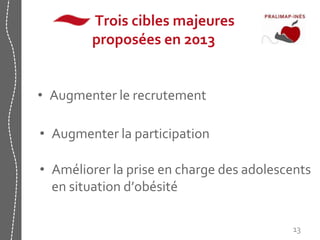 Trois cibles majeures 
proposées en 2013 
• Augmenter le recrutement 
• Augmenter la participation 
• Améliorer la prise en charge des adolescents 
en situation d’obésité 
13 
 
